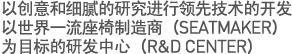 以创意和细腻的研究进行领先技术的开发
以世界一流座椅制造商（SEATMAKER）为目标的研发中心（R&D CENTER）