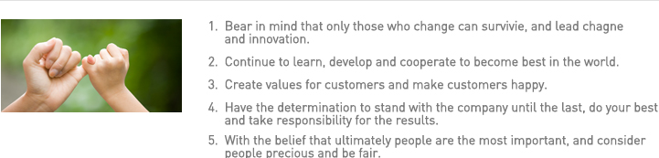 1.  Bear in mind that only those who change can survivie, and lead chagne and innovation. 
2.  Continue to learn, develop and cooperate to become best in the world.
3.  Create values for customers and make customers happy. 
4.  Have the determination to stand with the company until the last, do your best and take responsibility for the results. 
5.  With the belief that ultimately people are the most important, and consider people precious and be fair. 