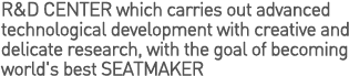 R&D CENTER which carries out advanced technological development with creative and delicate research, with the goal of becoming world's best SEATMAKER